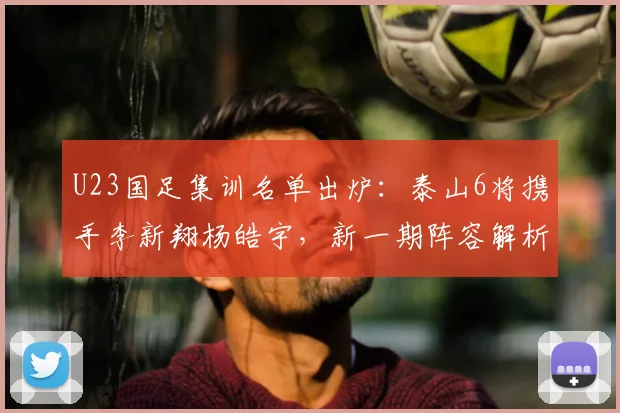 U23国足集训名单出炉：泰山6将携手李新翔杨皓宇，新一期阵容解析