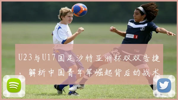 U23与U17国足沙特亚洲杯双双告捷，解析中国青年军崛起背后的战术与希望