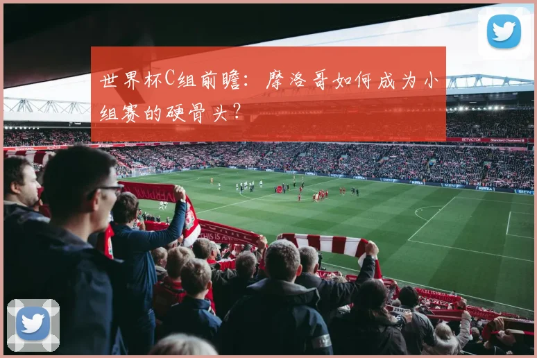 世界杯C组前瞻：摩洛哥如何成为小组赛的硬骨头？