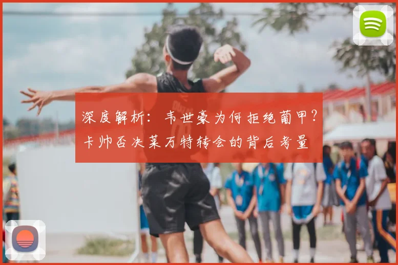 深度解析：韦世豪为何拒绝葡甲？卡帅否决莱万特转会的背后考量