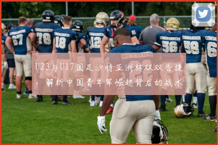 U23与U17国足沙特亚洲杯双双告捷，解析中国青年军崛起背后的战术与希望