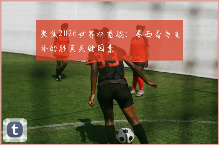 聚焦2026世界杯首战:墨西哥与南非的胜负关键因素