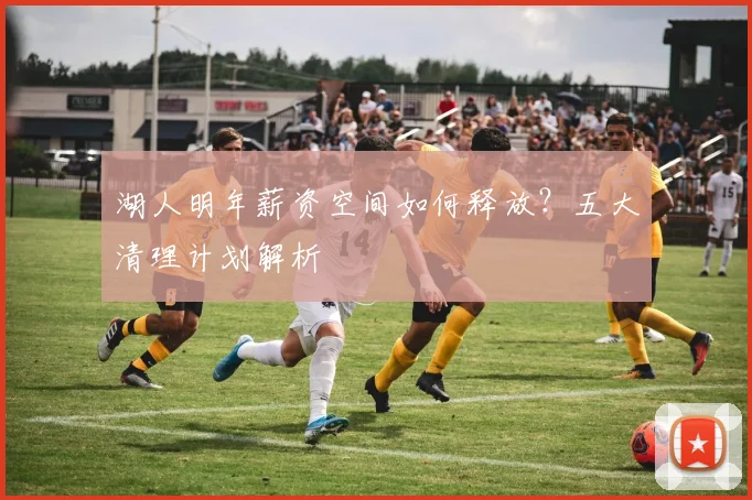 湖人明年薪资空间如何释放？五大清理计划解析
