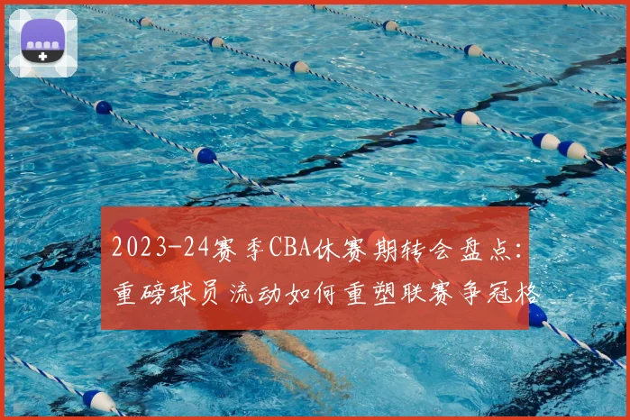 2023-24赛季CBA休赛期转会盘点：重磅球员流动如何重塑联赛争冠格局？