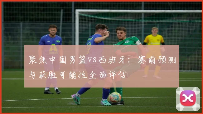 聚焦中国男篮vs西班牙：赛前预测与获胜可能性全面评估