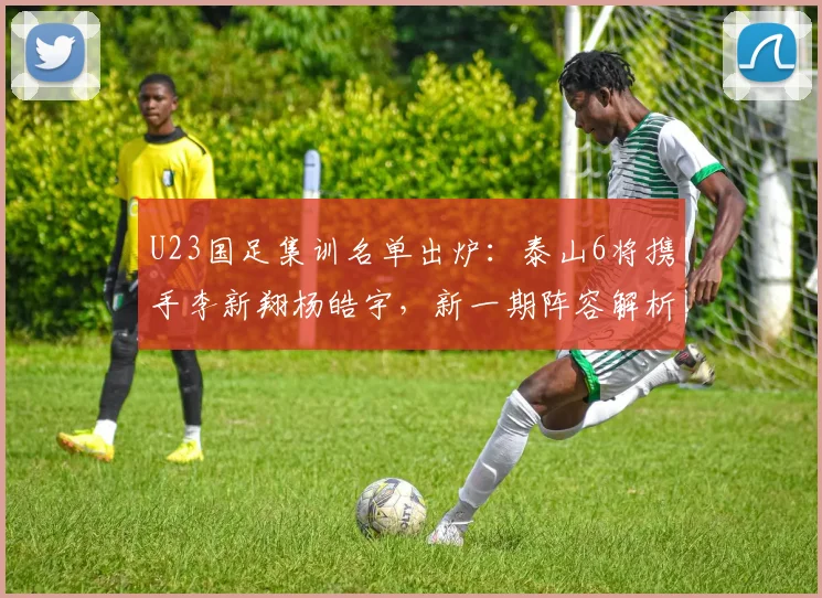 U23国足集训名单出炉：泰山6将携手李新翔杨皓宇，新一期阵容解析