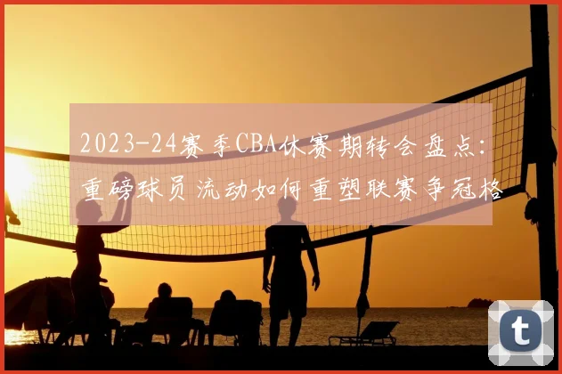2023-24赛季CBA休赛期转会盘点：重磅球员流动如何重塑联赛争冠格局？