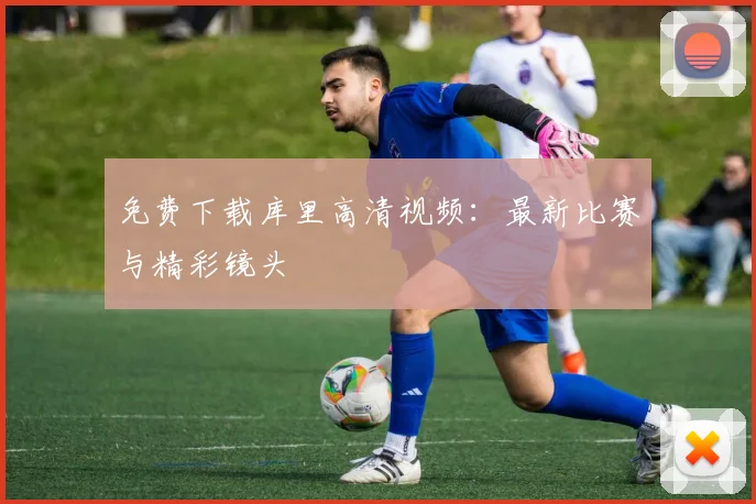 免费下载库里高清视频：最新比赛与精彩镜头