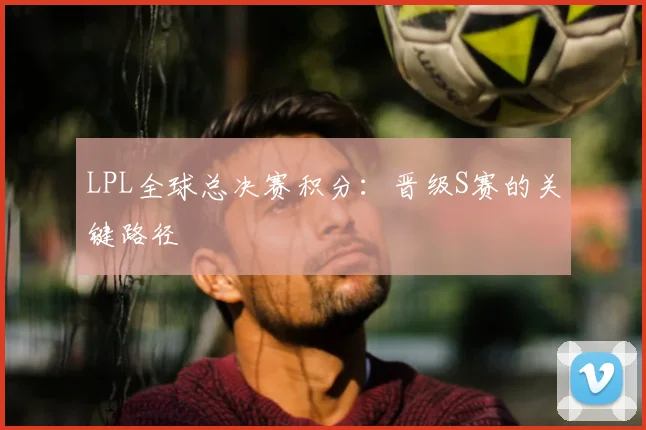 LPL全球总决赛积分:晋级S赛的关键路径