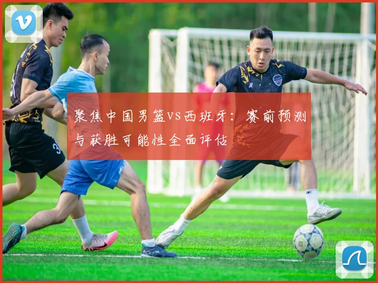 聚焦中国男篮vs西班牙：赛前预测与获胜可能性全面评估