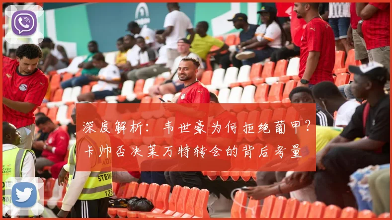 深度解析：韦世豪为何拒绝葡甲？卡帅否决莱万特转会的背后考量