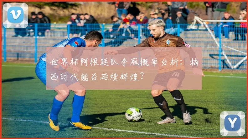世界杯阿根廷队夺冠概率分析：梅西时代能否延续辉煌？
